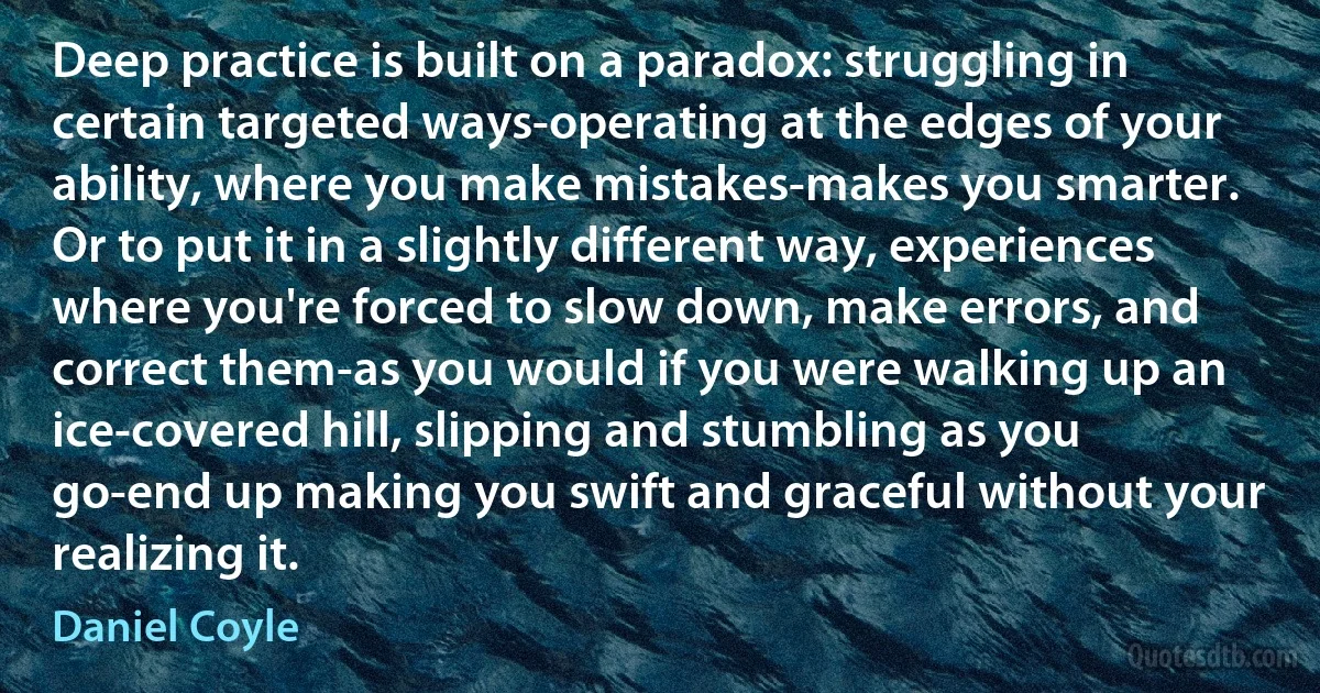 Deep practice is built on a paradox: struggling in certain targeted ways-operating at the edges of your ability, where you make mistakes-makes you smarter. Or to put it in a slightly different way, experiences where you're forced to slow down, make errors, and correct them-as you would if you were walking up an ice-covered hill, slipping and stumbling as you go-end up making you swift and graceful without your realizing it. (Daniel Coyle)