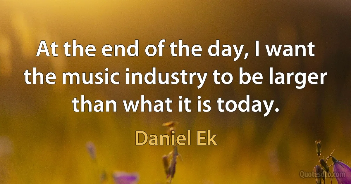 At the end of the day, I want the music industry to be larger than what it is today. (Daniel Ek)