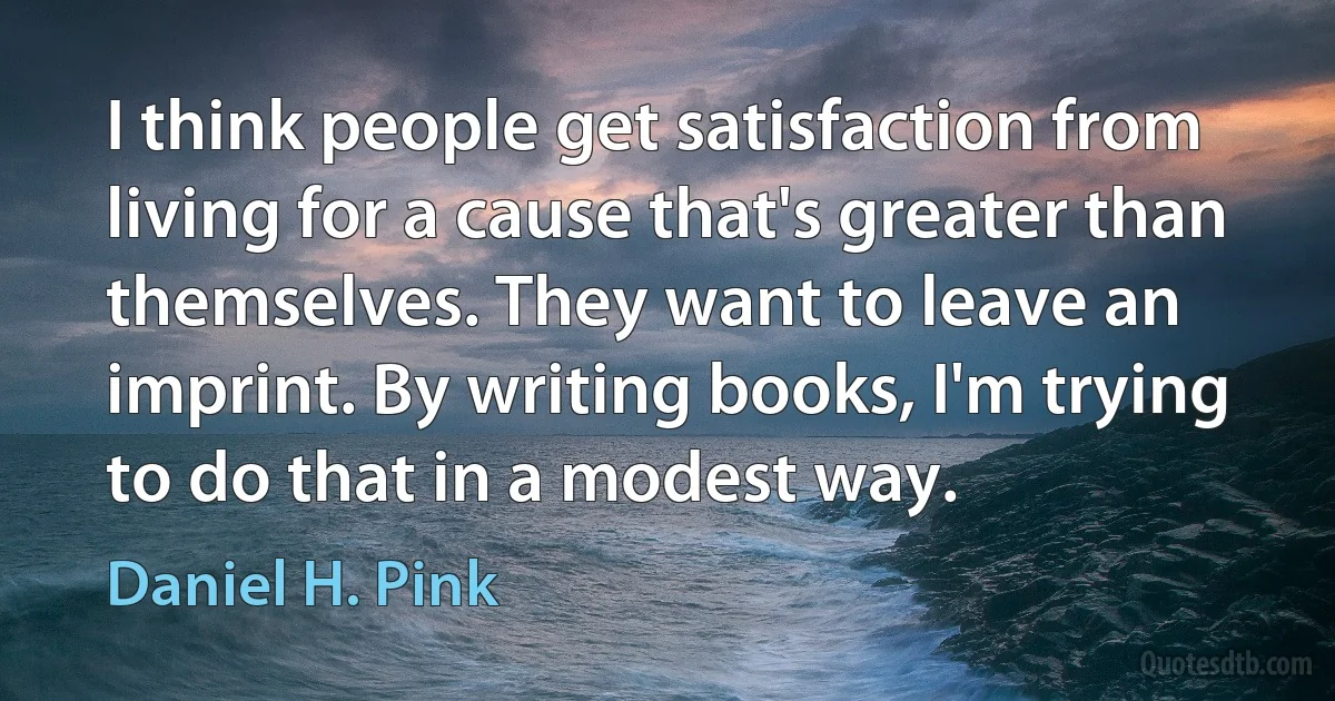 I think people get satisfaction from living for a cause that's greater than themselves. They want to leave an imprint. By writing books, I'm trying to do that in a modest way. (Daniel H. Pink)