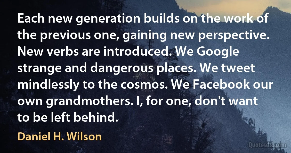 Each new generation builds on the work of the previous one, gaining new perspective. New verbs are introduced. We Google strange and dangerous places. We tweet mindlessly to the cosmos. We Facebook our own grandmothers. I, for one, don't want to be left behind. (Daniel H. Wilson)