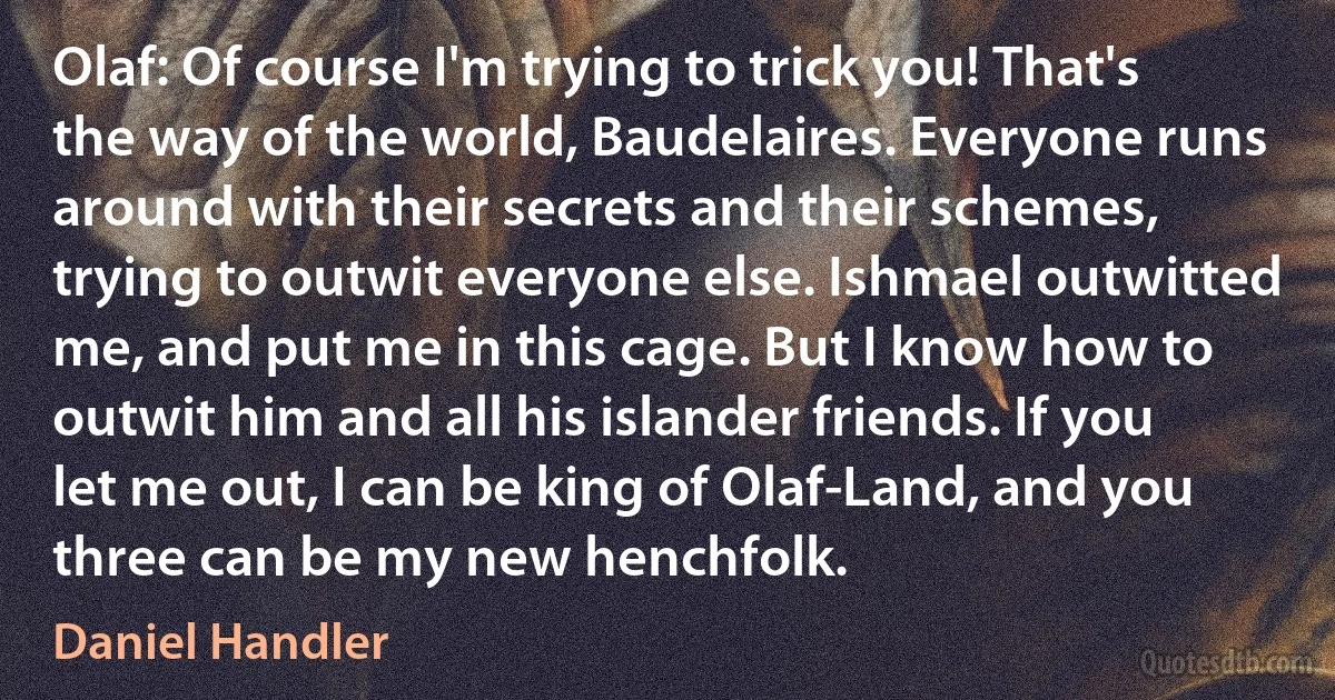 Olaf: Of course I'm trying to trick you! That's the way of the world, Baudelaires. Everyone runs around with their secrets and their schemes, trying to outwit everyone else. Ishmael outwitted me, and put me in this cage. But I know how to outwit him and all his islander friends. If you let me out, I can be king of Olaf-Land, and you three can be my new henchfolk. (Daniel Handler)