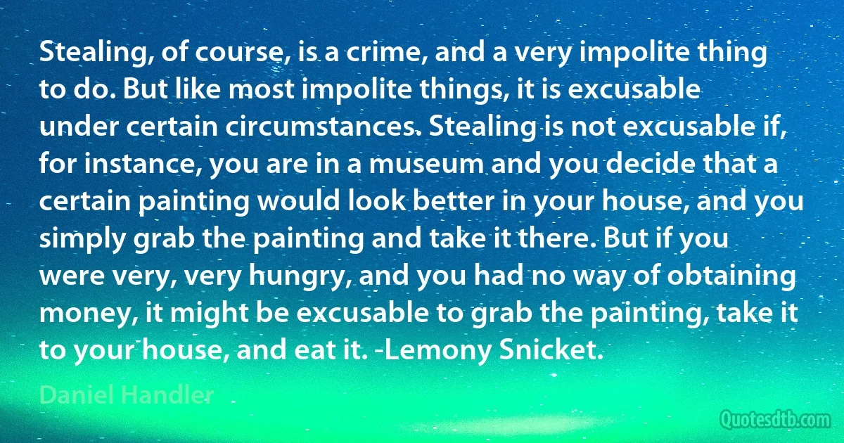 Stealing, of course, is a crime, and a very impolite thing to do. But like most impolite things, it is excusable under certain circumstances. Stealing is not excusable if, for instance, you are in a museum and you decide that a certain painting would look better in your house, and you simply grab the painting and take it there. But if you were very, very hungry, and you had no way of obtaining money, it might be excusable to grab the painting, take it to your house, and eat it. -Lemony Snicket. (Daniel Handler)