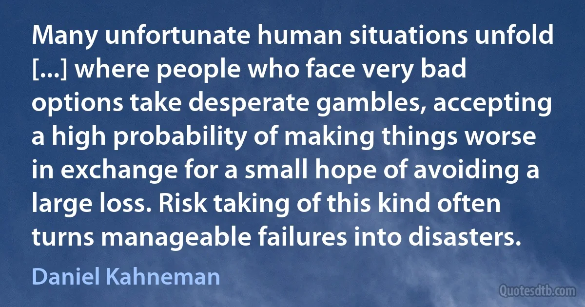 Many unfortunate human situations unfold [...] where people who face very bad options take desperate gambles, accepting a high probability of making things worse in exchange for a small hope of avoiding a large loss. Risk taking of this kind often turns manageable failures into disasters. (Daniel Kahneman)