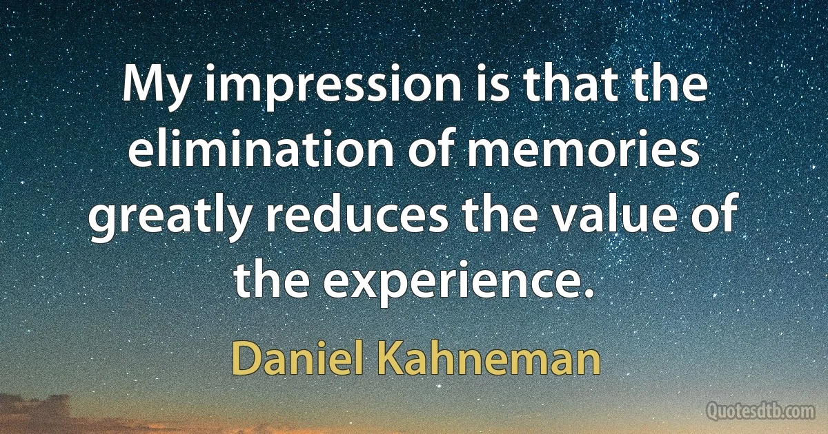 My impression is that the elimination of memories greatly reduces the value of the experience. (Daniel Kahneman)