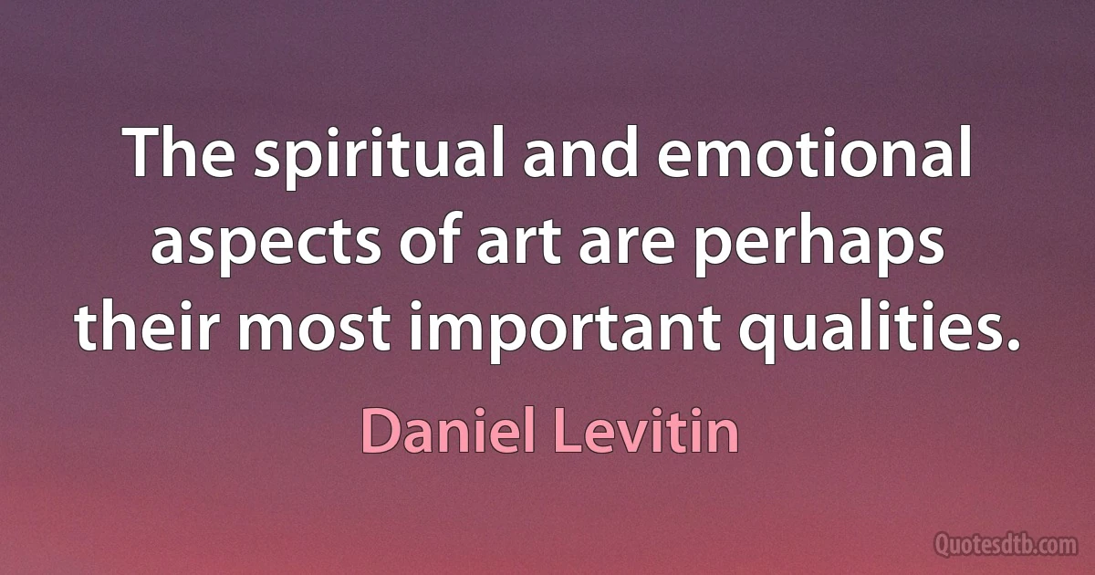 The spiritual and emotional aspects of art are perhaps their most important qualities. (Daniel Levitin)