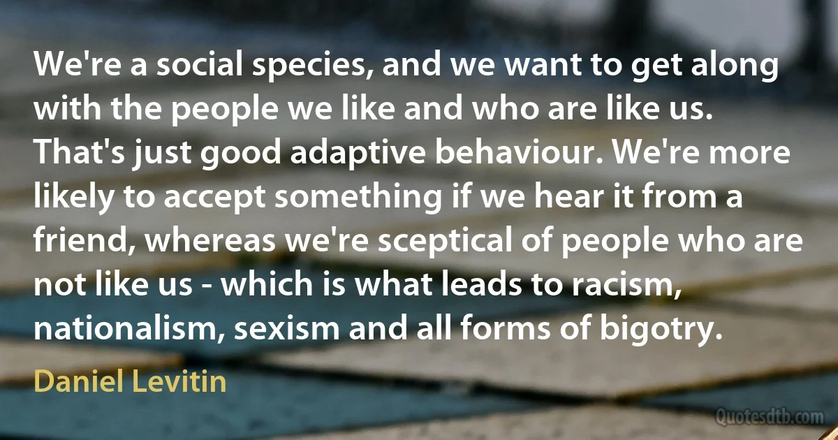 We're a social species, and we want to get along with the people we like and who are like us. That's just good adaptive behaviour. We're more likely to accept something if we hear it from a friend, whereas we're sceptical of people who are not like us - which is what leads to racism, nationalism, sexism and all forms of bigotry. (Daniel Levitin)