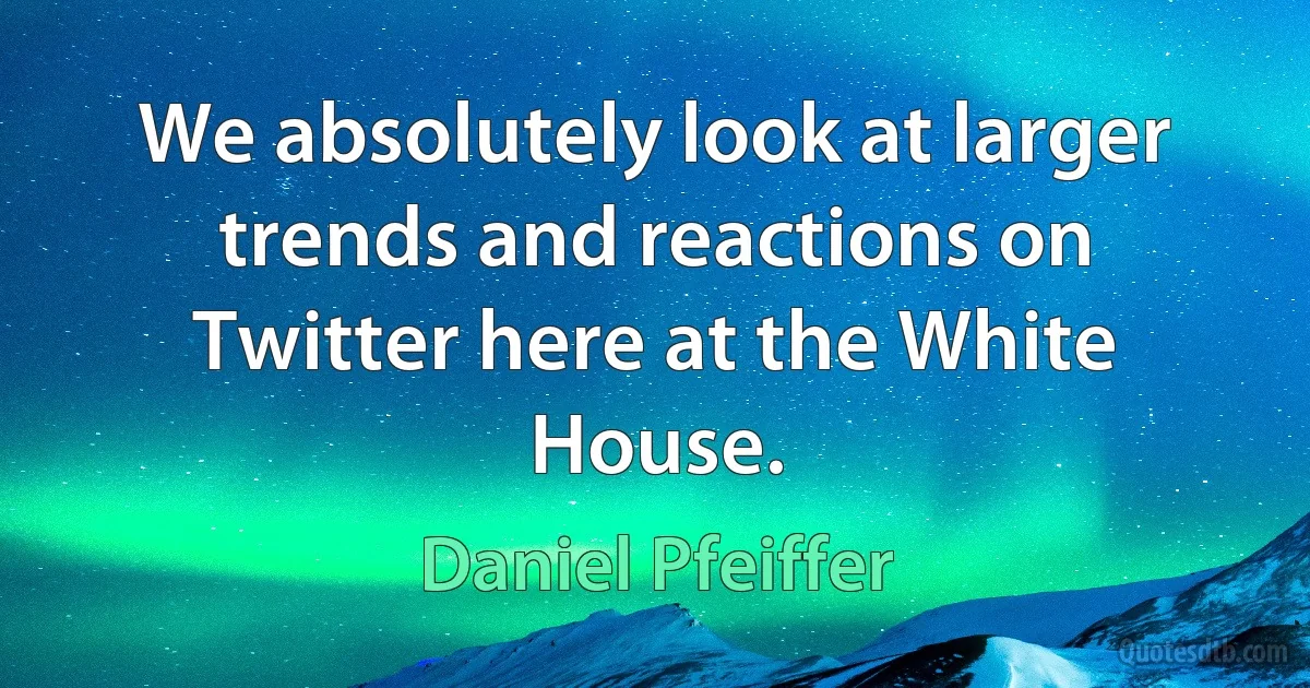 We absolutely look at larger trends and reactions on Twitter here at the White House. (Daniel Pfeiffer)