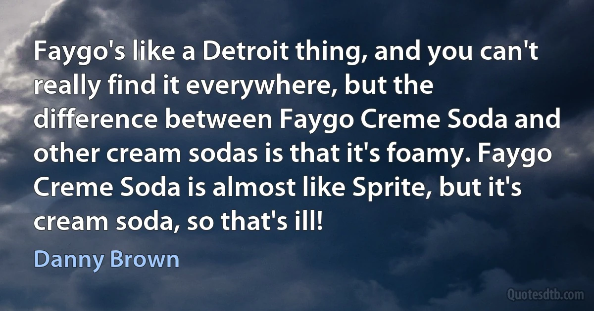 Faygo's like a Detroit thing, and you can't really find it everywhere, but the difference between Faygo Creme Soda and other cream sodas is that it's foamy. Faygo Creme Soda is almost like Sprite, but it's cream soda, so that's ill! (Danny Brown)