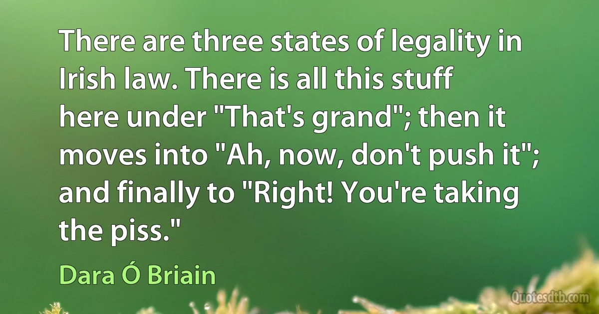 There are three states of legality in Irish law. There is all this stuff here under "That's grand"; then it moves into "Ah, now, don't push it"; and finally to "Right! You're taking the piss." (Dara Ó Briain)