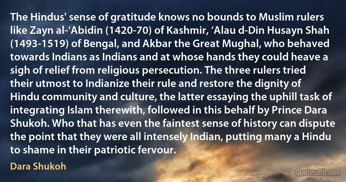 The Hindus' sense of gratitude knows no bounds to Muslim rulers like Zayn al-‘Abidin (1420-70) of Kashmir, ‘Alau d-Din Husayn Shah (1493-1519) of Bengal, and Akbar the Great Mughal, who behaved towards Indians as Indians and at whose hands they could heave a sigh of relief from religious persecution. The three rulers tried their utmost to Indianize their rule and restore the dignity of Hindu community and culture, the latter essaying the uphill task of integrating Islam therewith, followed in this behalf by Prince Dara Shukoh. Who that has even the faintest sense of history can dispute the point that they were all intensely Indian, putting many a Hindu to shame in their patriotic fervour. (Dara Shukoh)