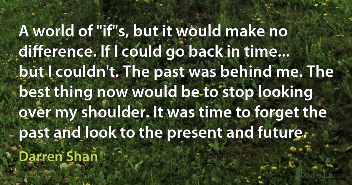 A world of "if"s, but it would make no difference. If I could go back in time... but I couldn't. The past was behind me. The best thing now would be to stop looking over my shoulder. It was time to forget the past and look to the present and future. (Darren Shan)