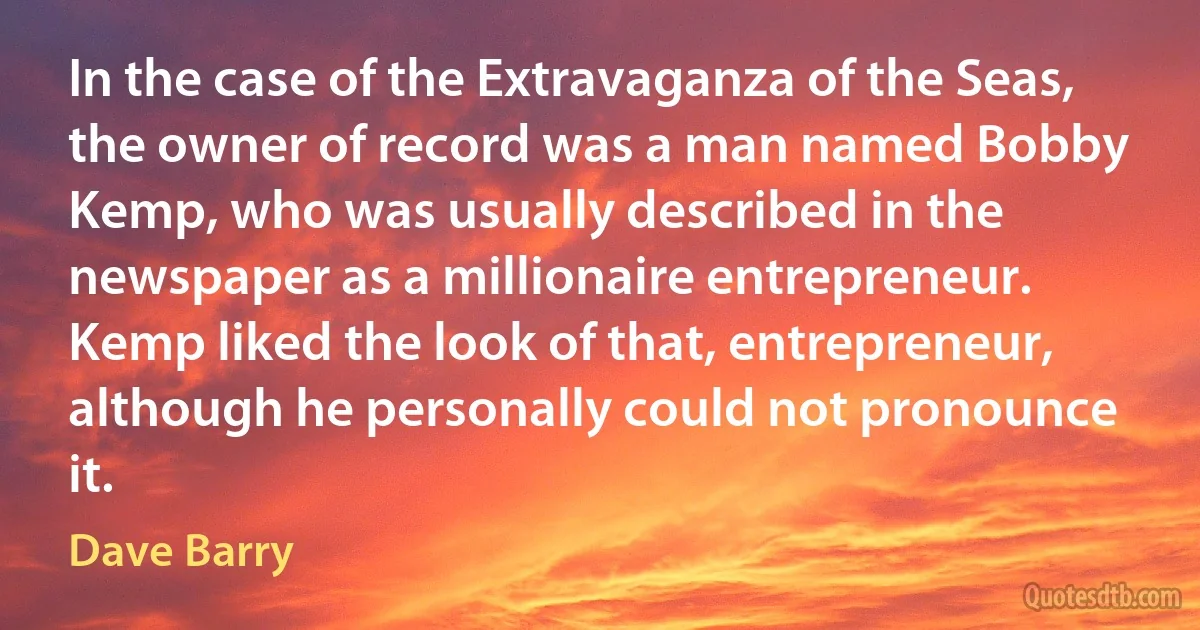 In the case of the Extravaganza of the Seas, the owner of record was a man named Bobby Kemp, who was usually described in the newspaper as a millionaire entrepreneur. Kemp liked the look of that, entrepreneur, although he personally could not pronounce it. (Dave Barry)