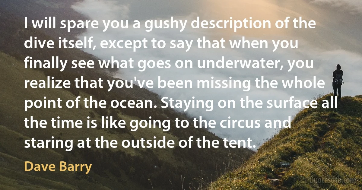 I will spare you a gushy description of the dive itself, except to say that when you finally see what goes on underwater, you realize that you've been missing the whole point of the ocean. Staying on the surface all the time is like going to the circus and staring at the outside of the tent. (Dave Barry)