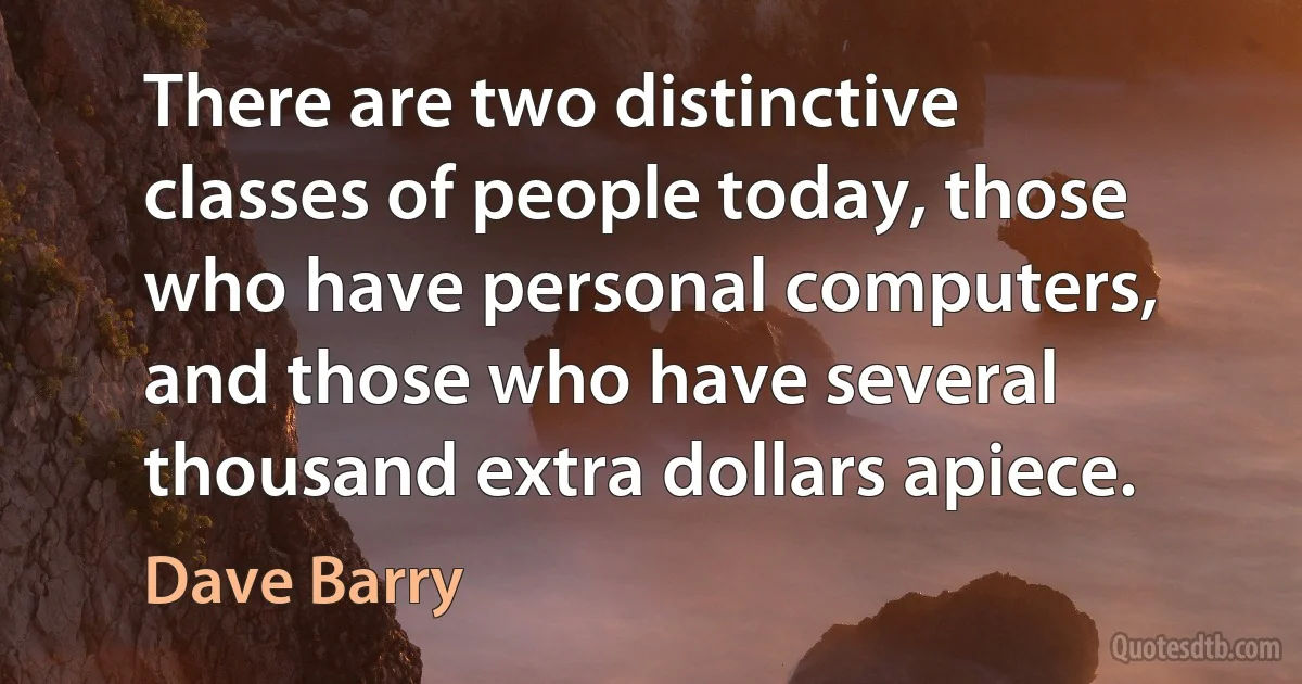 There are two distinctive classes of people today, those who have personal computers, and those who have several thousand extra dollars apiece. (Dave Barry)