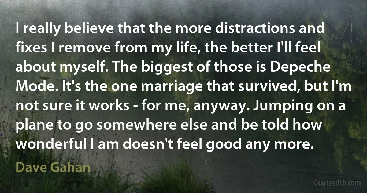 I really believe that the more distractions and fixes I remove from my life, the better I'll feel about myself. The biggest of those is Depeche Mode. It's the one marriage that survived, but I'm not sure it works - for me, anyway. Jumping on a plane to go somewhere else and be told how wonderful I am doesn't feel good any more. (Dave Gahan)