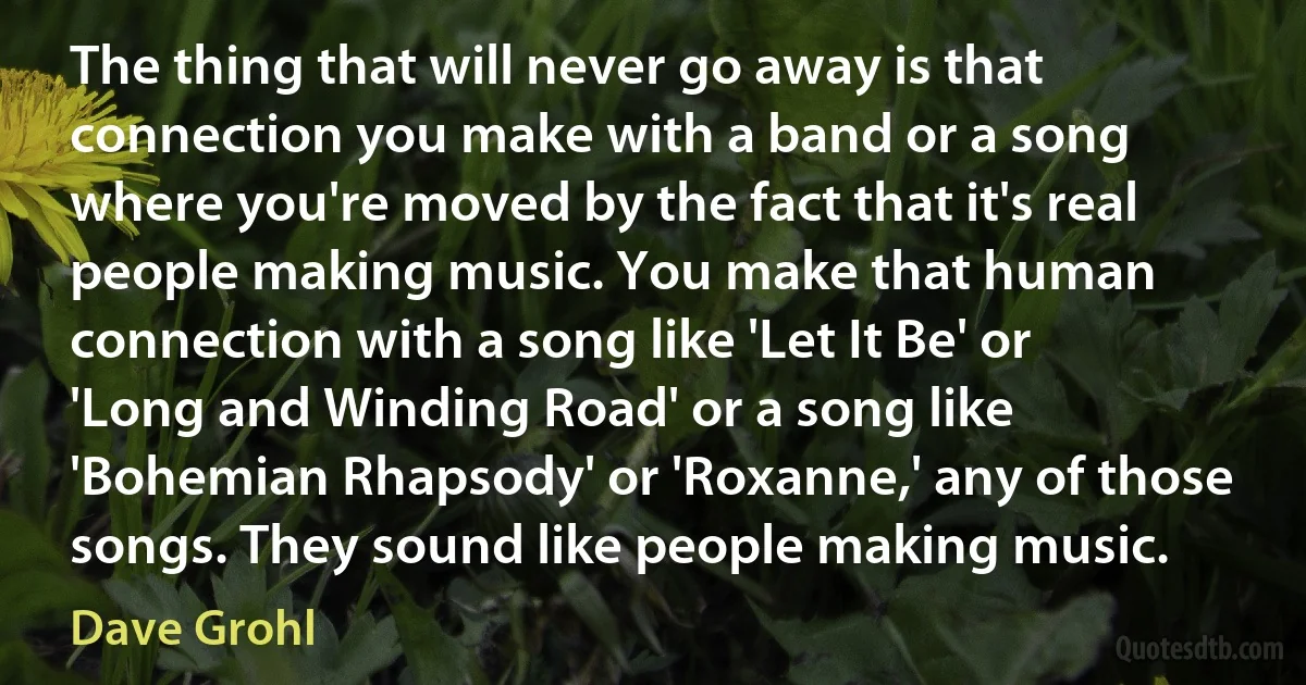 The thing that will never go away is that connection you make with a band or a song where you're moved by the fact that it's real people making music. You make that human connection with a song like 'Let It Be' or 'Long and Winding Road' or a song like 'Bohemian Rhapsody' or 'Roxanne,' any of those songs. They sound like people making music. (Dave Grohl)