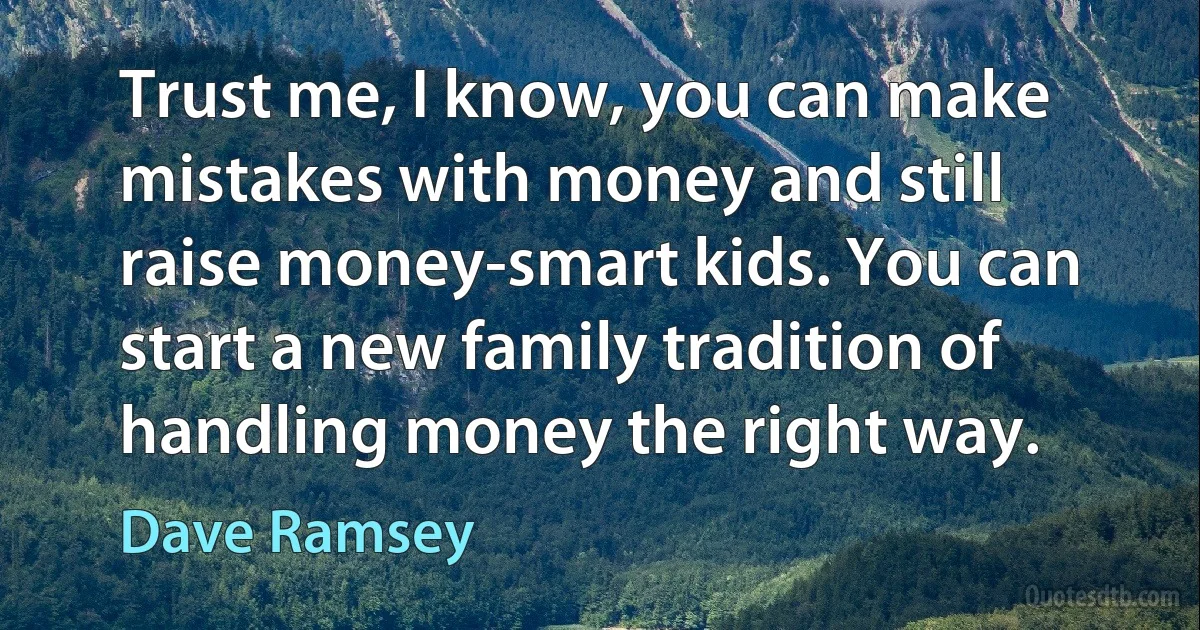 Trust me, I know, you can make mistakes with money and still raise money-smart kids. You can start a new family tradition of handling money the right way. (Dave Ramsey)