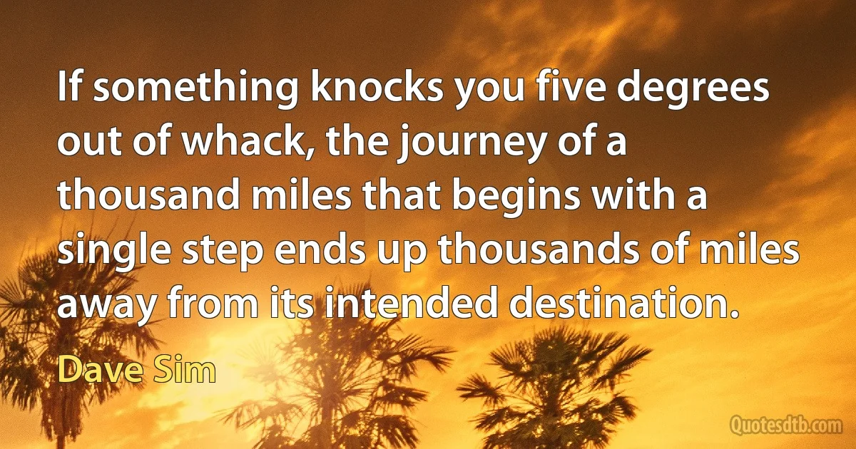 If something knocks you five degrees out of whack, the journey of a thousand miles that begins with a single step ends up thousands of miles away from its intended destination. (Dave Sim)