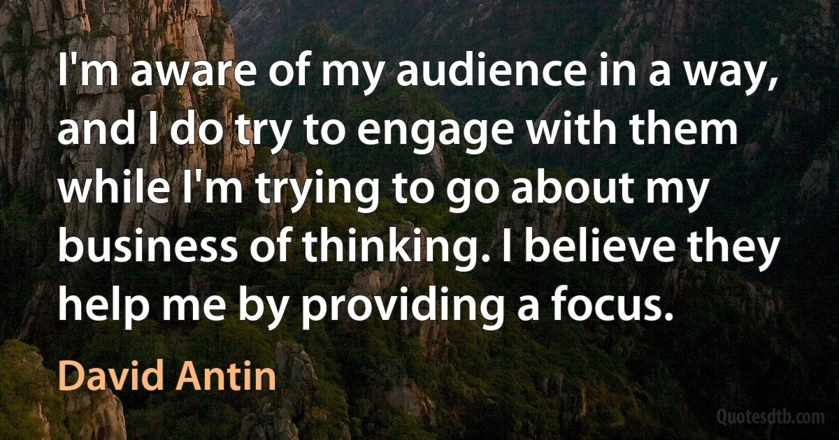 I'm aware of my audience in a way, and I do try to engage with them while I'm trying to go about my business of thinking. I believe they help me by providing a focus. (David Antin)