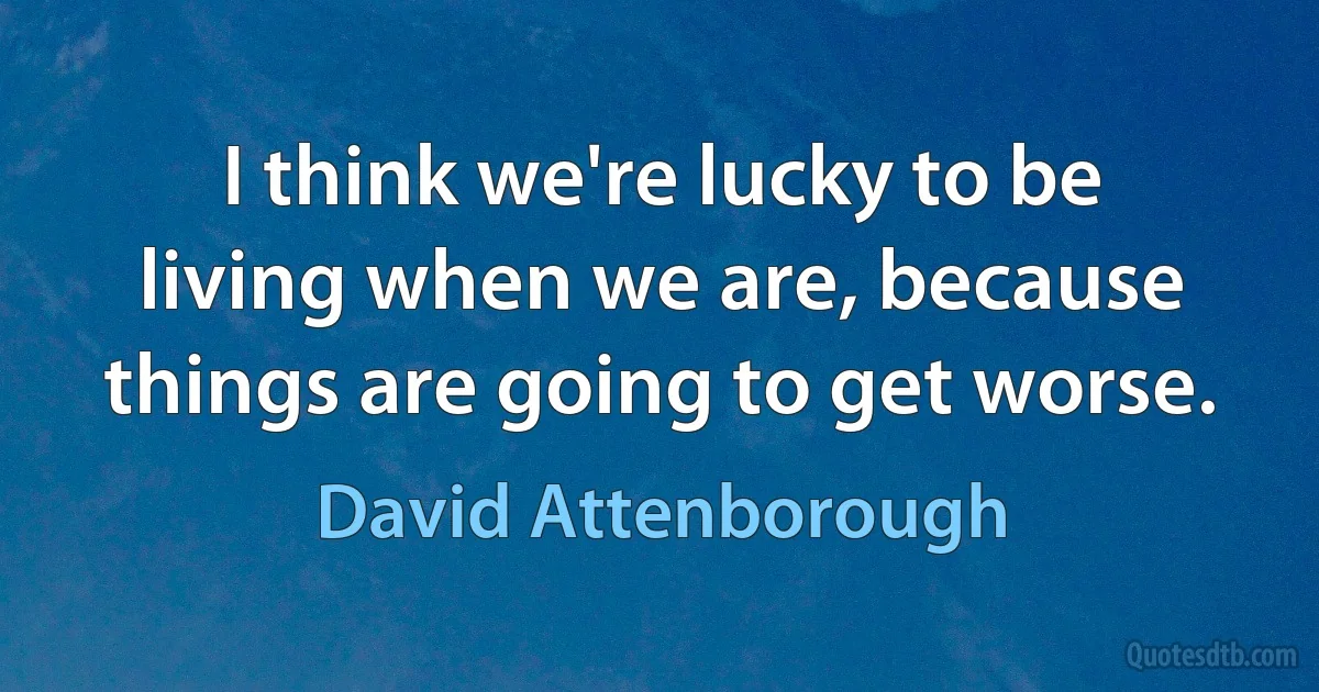 I think we're lucky to be living when we are, because things are going to get worse. (David Attenborough)