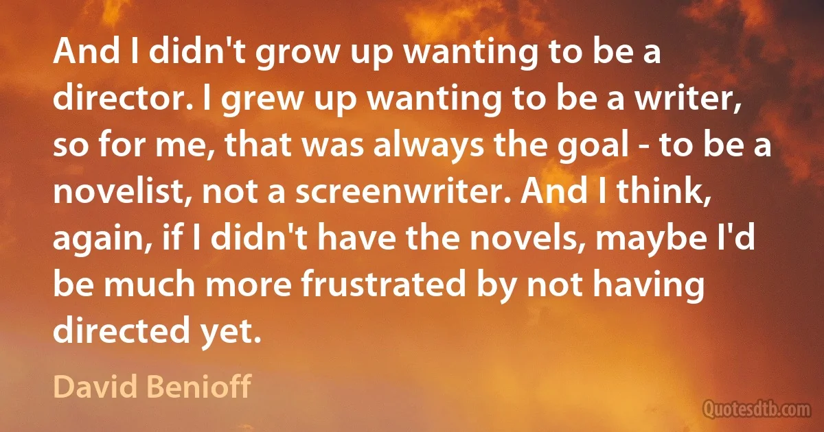 And I didn't grow up wanting to be a director. I grew up wanting to be a writer, so for me, that was always the goal - to be a novelist, not a screenwriter. And I think, again, if I didn't have the novels, maybe I'd be much more frustrated by not having directed yet. (David Benioff)