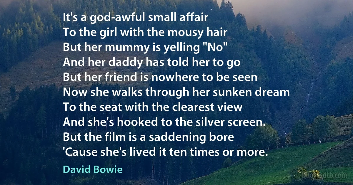 It's a god-awful small affair
To the girl with the mousy hair
But her mummy is yelling "No"
And her daddy has told her to go
But her friend is nowhere to be seen
Now she walks through her sunken dream
To the seat with the clearest view
And she's hooked to the silver screen.
But the film is a saddening bore
'Cause she's lived it ten times or more. (David Bowie)