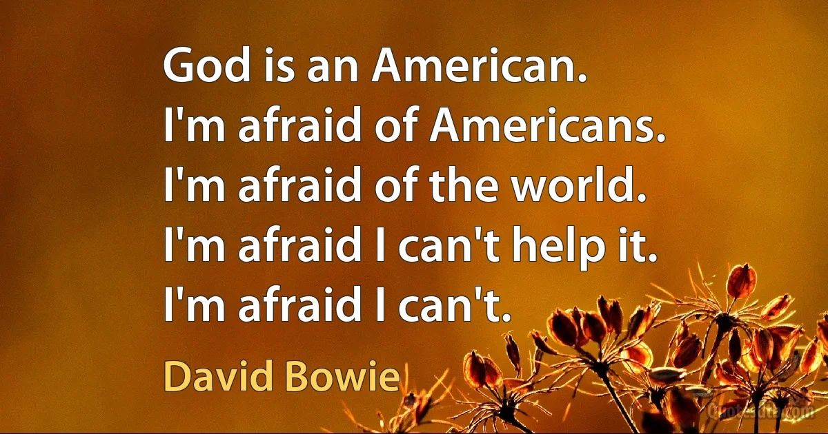 God is an American.
I'm afraid of Americans.
I'm afraid of the world.
I'm afraid I can't help it.
I'm afraid I can't. (David Bowie)