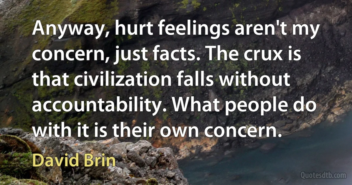 Anyway, hurt feelings aren't my concern, just facts. The crux is that civilization falls without accountability. What people do with it is their own concern. (David Brin)