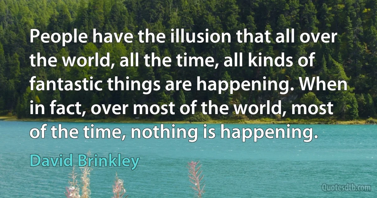 People have the illusion that all over the world, all the time, all kinds of fantastic things are happening. When in fact, over most of the world, most of the time, nothing is happening. (David Brinkley)