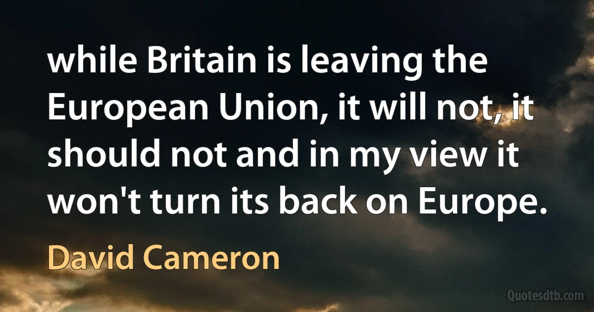 while Britain is leaving the European Union, it will not, it should not and in my view it won't turn its back on Europe. (David Cameron)