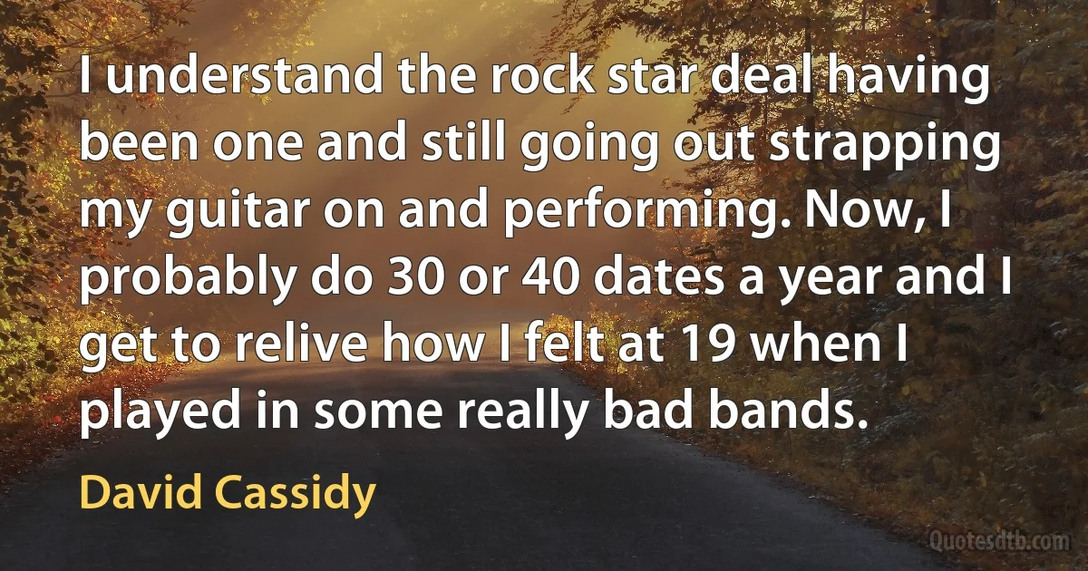 I understand the rock star deal having been one and still going out strapping my guitar on and performing. Now, I probably do 30 or 40 dates a year and I get to relive how I felt at 19 when I played in some really bad bands. (David Cassidy)