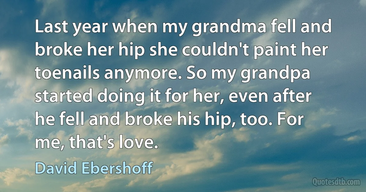 Last year when my grandma fell and broke her hip she couldn't paint her toenails anymore. So my grandpa started doing it for her, even after he fell and broke his hip, too. For me, that's love. (David Ebershoff)