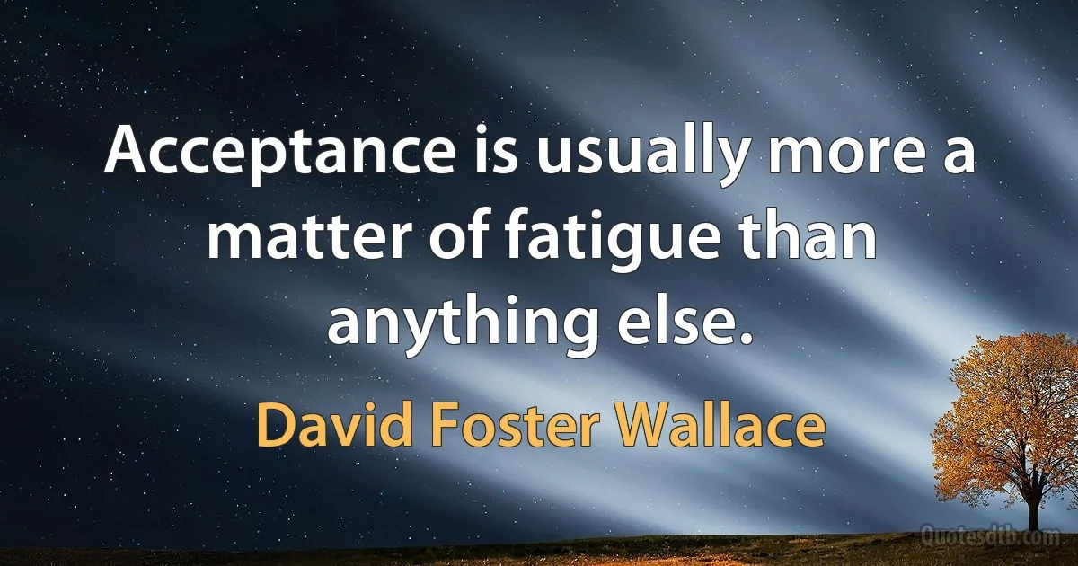 Acceptance is usually more a matter of fatigue than anything else. (David Foster Wallace)