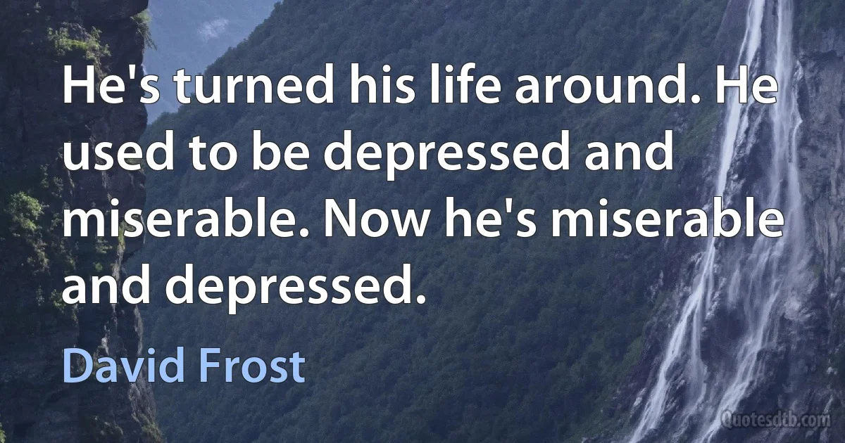 He's turned his life around. He used to be depressed and miserable. Now he's miserable and depressed. (David Frost)