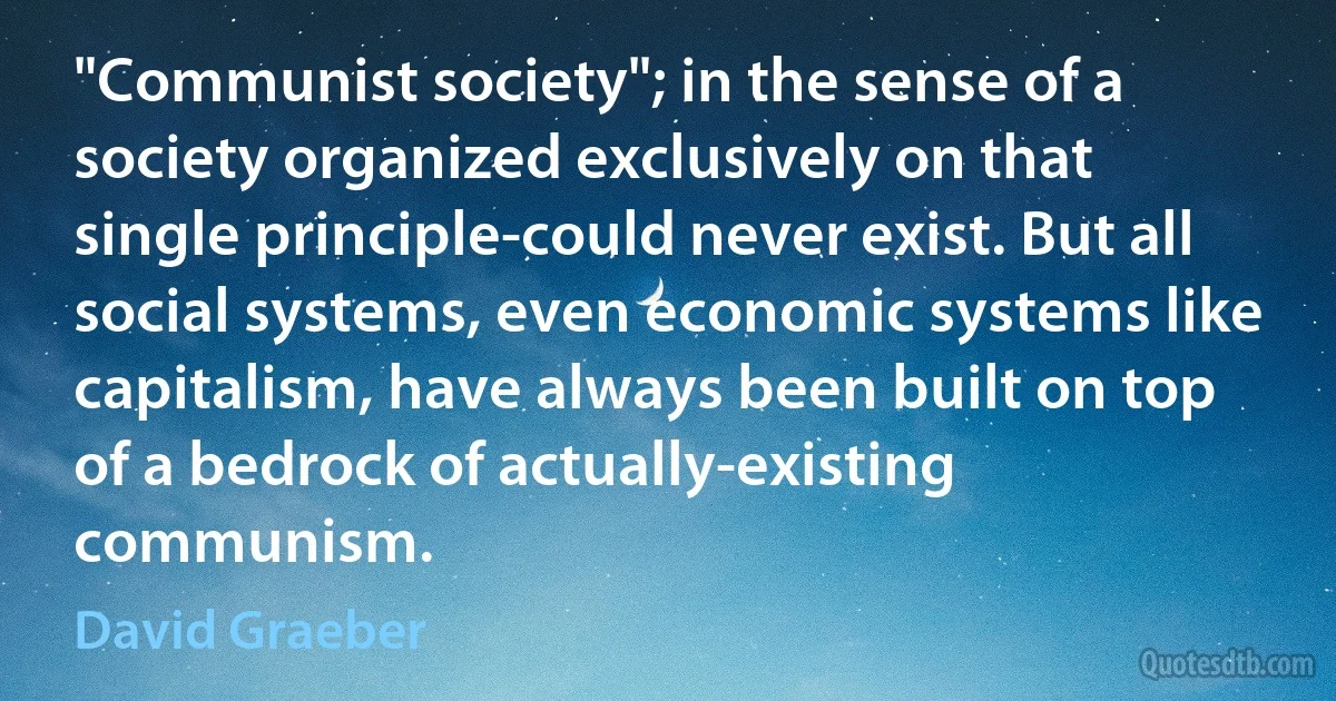 "Communist society"; in the sense of a society organized exclusively on that single principle-could never exist. But all social systems, even economic systems like capitalism, have always been built on top of a bedrock of actually-existing communism. (David Graeber)