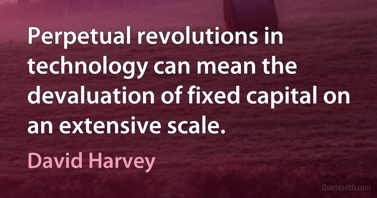 Perpetual revolutions in technology can mean the devaluation of fixed capital on an extensive scale. (David Harvey)