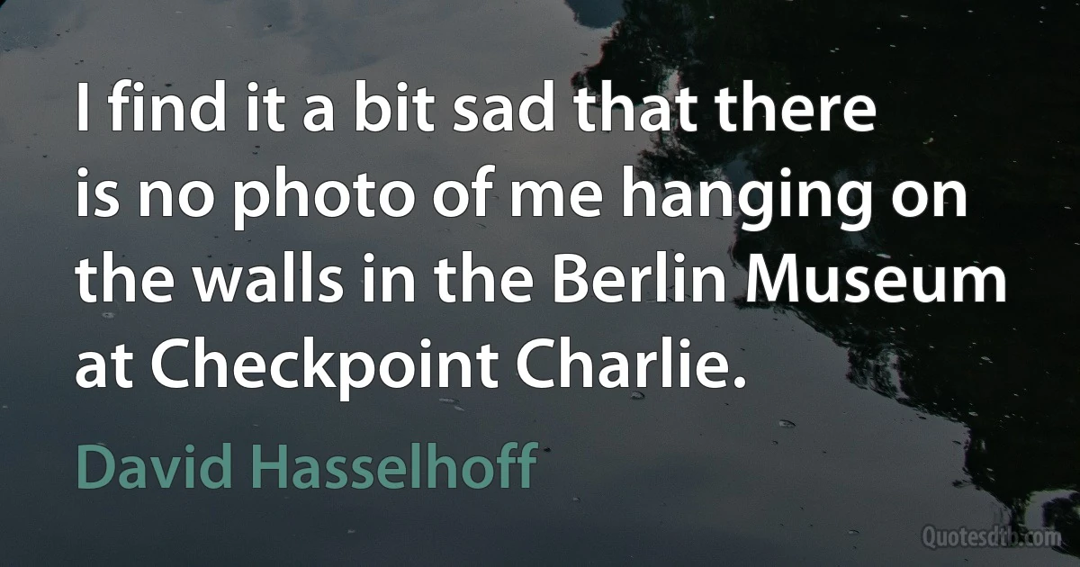 I find it a bit sad that there is no photo of me hanging on the walls in the Berlin Museum at Checkpoint Charlie. (David Hasselhoff)