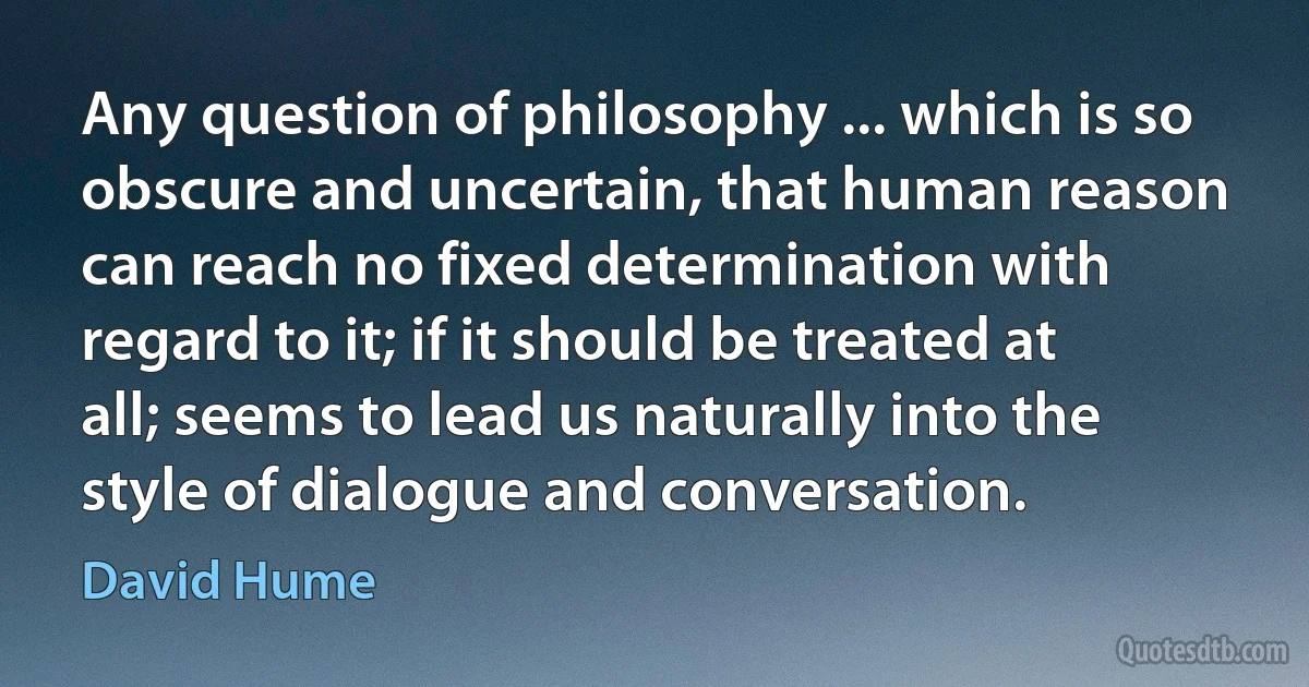 Any question of philosophy ... which is so obscure and uncertain, that human reason can reach no fixed determination with regard to it; if it should be treated at all; seems to lead us naturally into the style of dialogue and conversation. (David Hume)