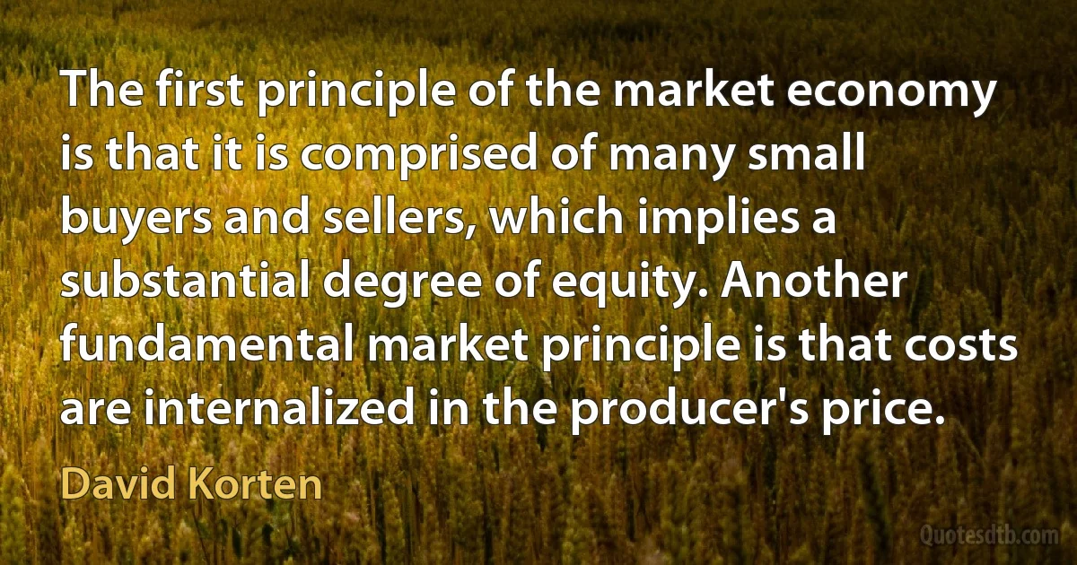 The first principle of the market economy is that it is comprised of many small buyers and sellers, which implies a substantial degree of equity. Another fundamental market principle is that costs are internalized in the producer's price. (David Korten)