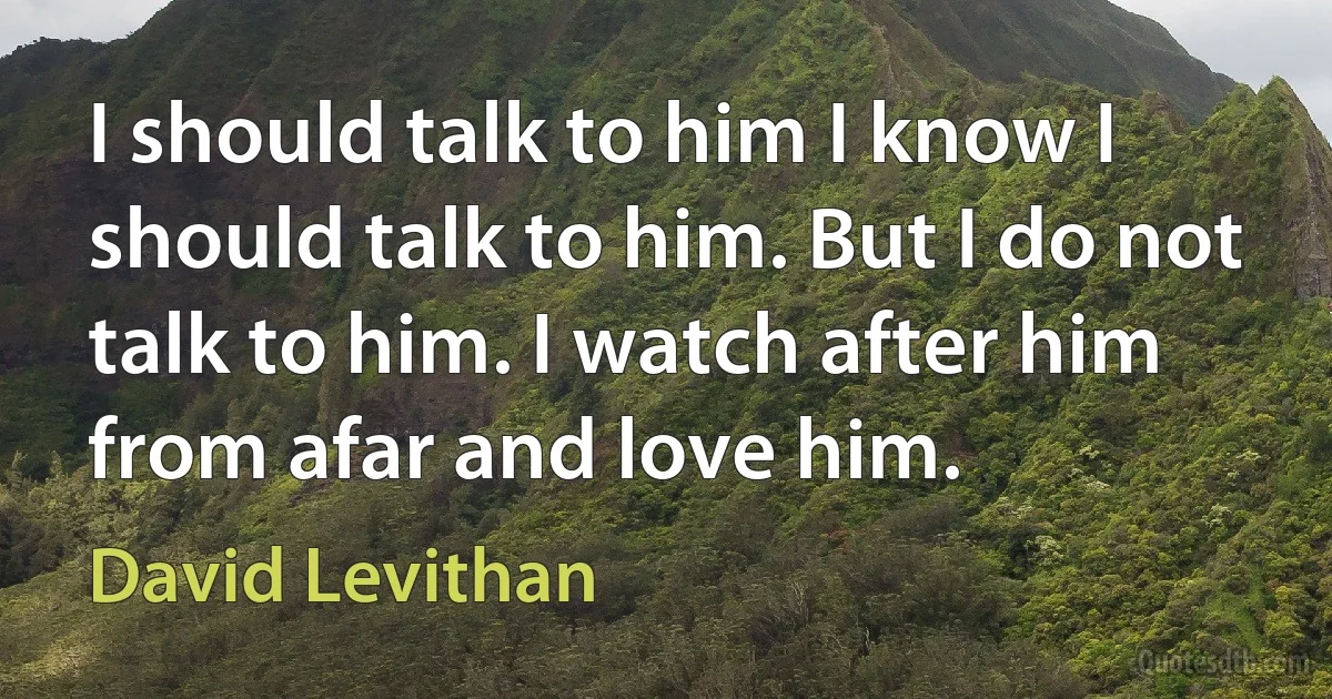 I should talk to him I know I should talk to him. But I do not talk to him. I watch after him from afar and love him. (David Levithan)