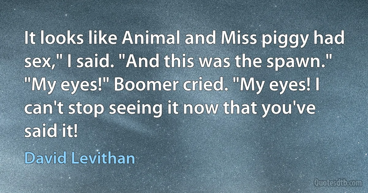 It looks like Animal and Miss piggy had sex," I said. "And this was the spawn."
"My eyes!" Boomer cried. "My eyes! I can't stop seeing it now that you've said it! (David Levithan)