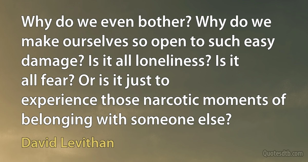 Why do we even bother? Why do we make ourselves so open to such easy damage? Is it all loneliness? Is it all fear? Or is it just to experience those narcotic moments of belonging with someone else? (David Levithan)