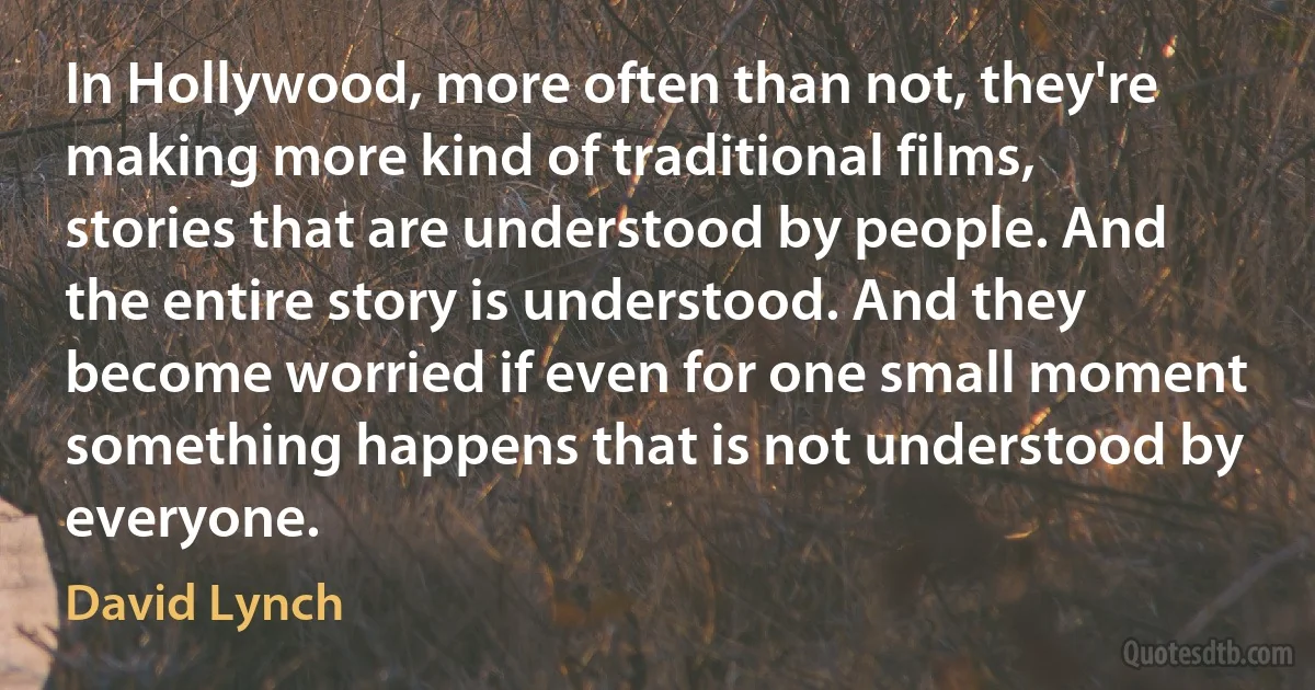 In Hollywood, more often than not, they're making more kind of traditional films, stories that are understood by people. And the entire story is understood. And they become worried if even for one small moment something happens that is not understood by everyone. (David Lynch)