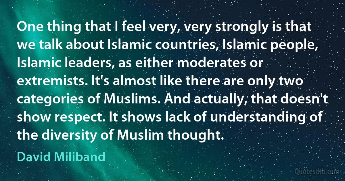 One thing that I feel very, very strongly is that we talk about Islamic countries, Islamic people, Islamic leaders, as either moderates or extremists. It's almost like there are only two categories of Muslims. And actually, that doesn't show respect. It shows lack of understanding of the diversity of Muslim thought. (David Miliband)