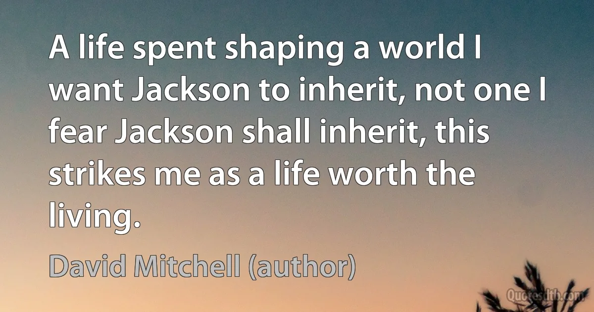 A life spent shaping a world I want Jackson to inherit, not one I fear Jackson shall inherit, this strikes me as a life worth the living. (David Mitchell (author))