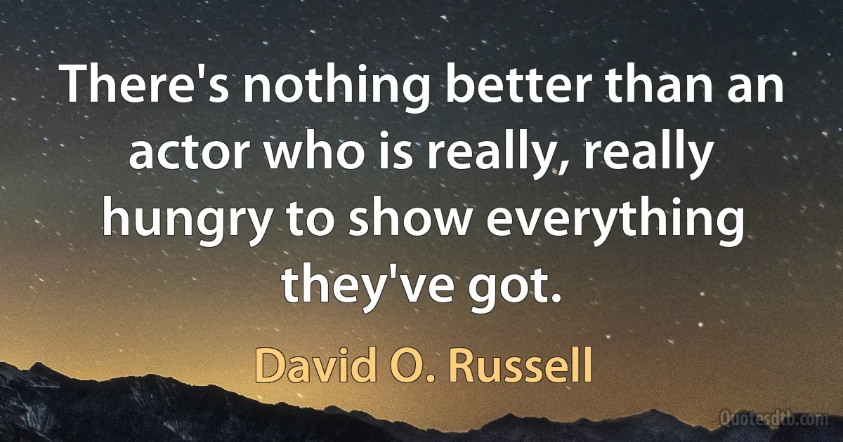 There's nothing better than an actor who is really, really hungry to show everything they've got. (David O. Russell)