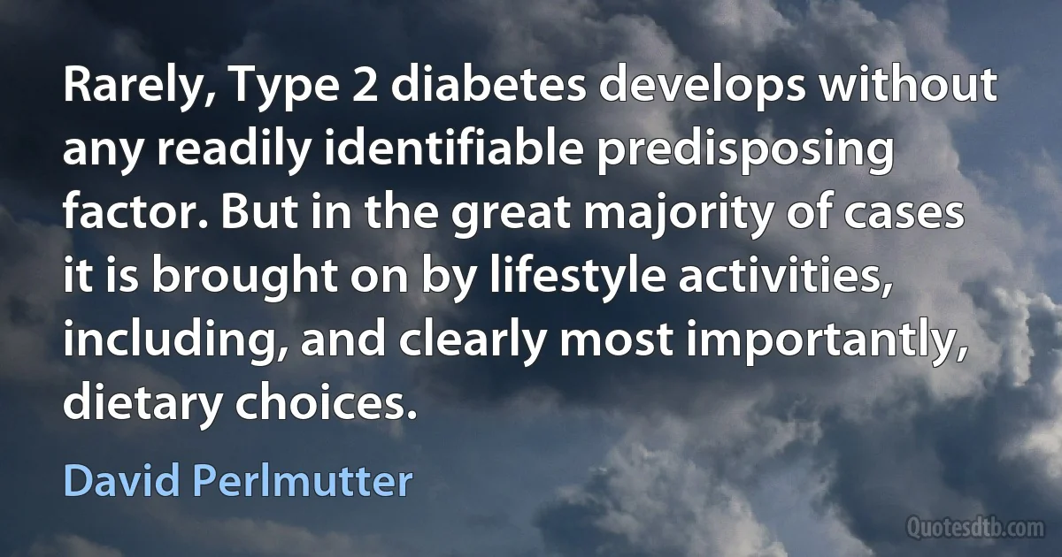 Rarely, Type 2 diabetes develops without any readily identifiable predisposing factor. But in the great majority of cases it is brought on by lifestyle activities, including, and clearly most importantly, dietary choices. (David Perlmutter)