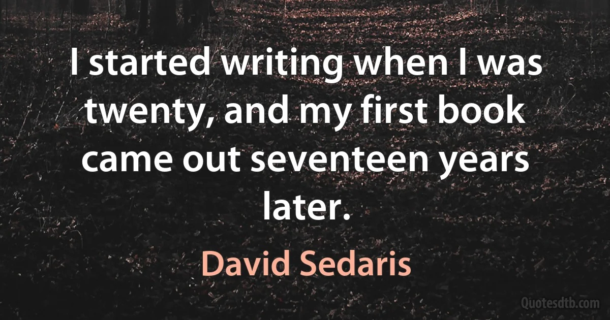 I started writing when I was twenty, and my first book came out seventeen years later. (David Sedaris)