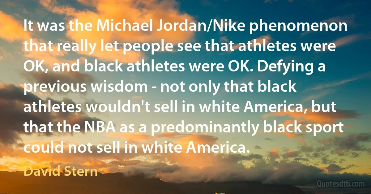 It was the Michael Jordan/Nike phenomenon that really let people see that athletes were OK, and black athletes were OK. Defying a previous wisdom - not only that black athletes wouldn't sell in white America, but that the NBA as a predominantly black sport could not sell in white America. (David Stern)