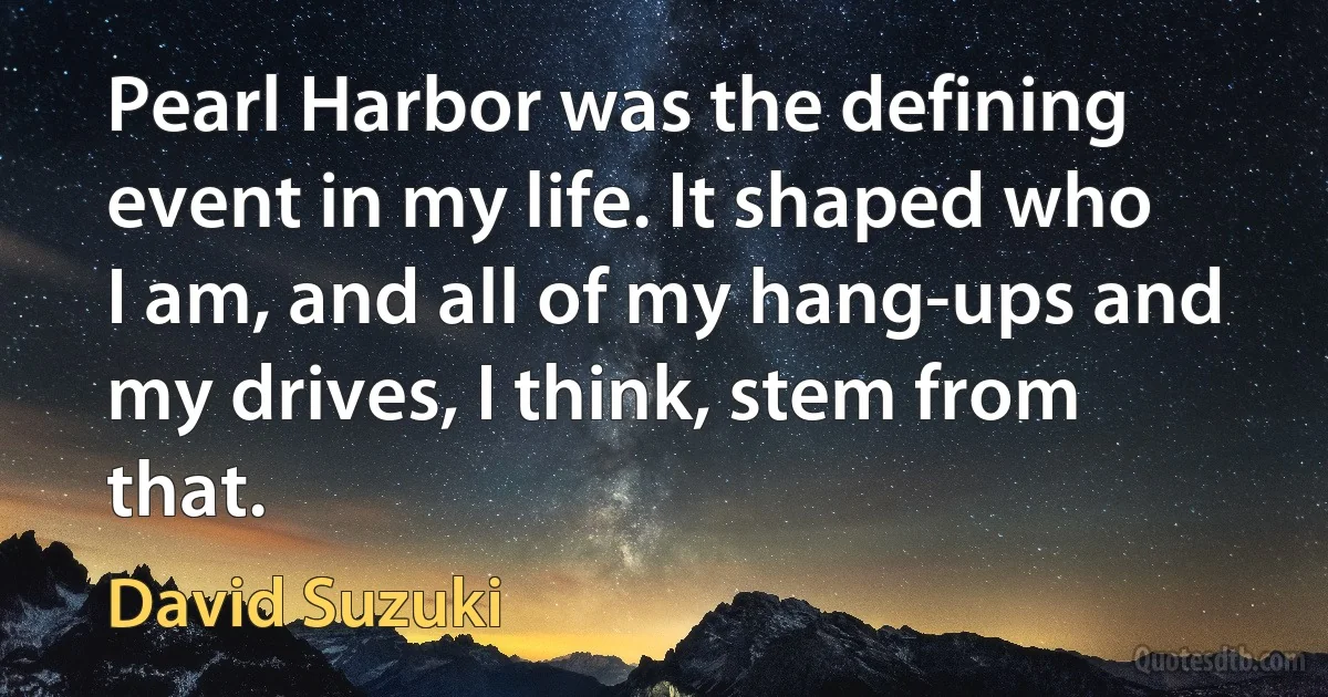 Pearl Harbor was the defining event in my life. It shaped who I am, and all of my hang-ups and my drives, I think, stem from that. (David Suzuki)